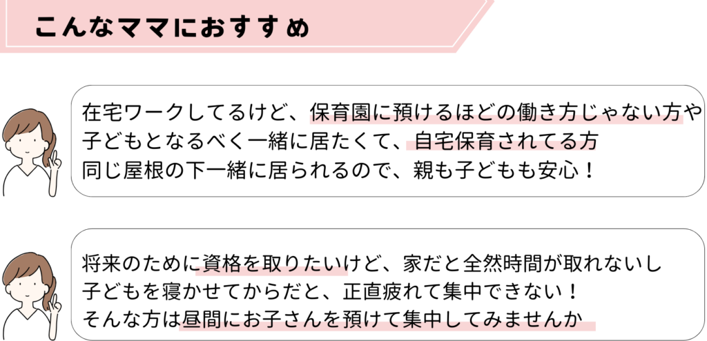 在宅ワークしてるけど、保育園に預けるほどの働き方じゃない方や
子どもとなるべく一緒に居たくて、自宅保育されてる方
同じ屋根の下一緒に居られるので、親も子どもも安心！